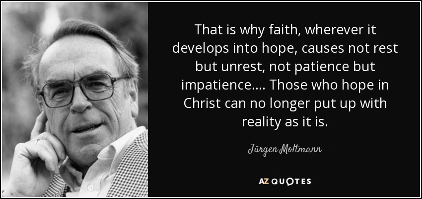 That is why faith, wherever it develops into hope, causes not rest but unrest, not patience but impatience.... Those who hope in Christ can no longer put up with reality as it is. - Jürgen Moltmann