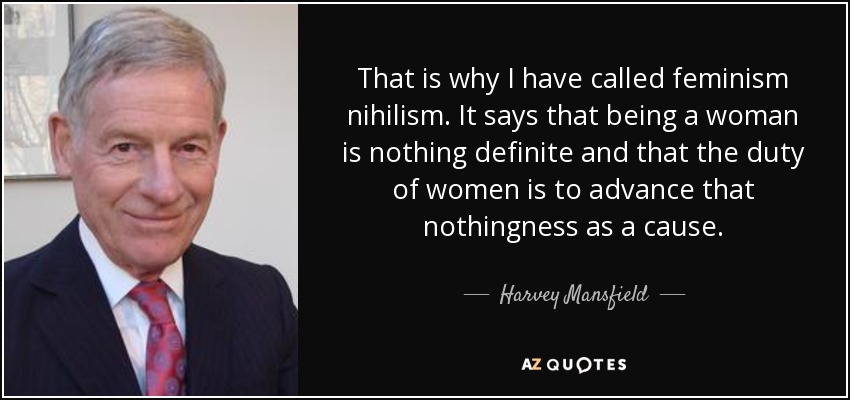 That is why I have called feminism nihilism. It says that being a woman is nothing definite and that the duty of women is to advance that nothingness as a cause. - Harvey Mansfield