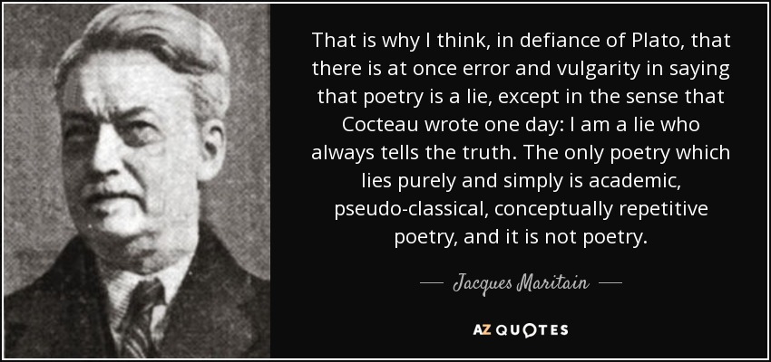 That is why I think, in defiance of Plato, that there is at once error and vulgarity in saying that poetry is a lie, except in the sense that Cocteau wrote one day: I am a lie who always tells the truth. The only poetry which lies purely and simply is academic, pseudo-classical, conceptually repetitive poetry, and it is not poetry. - Jacques Maritain