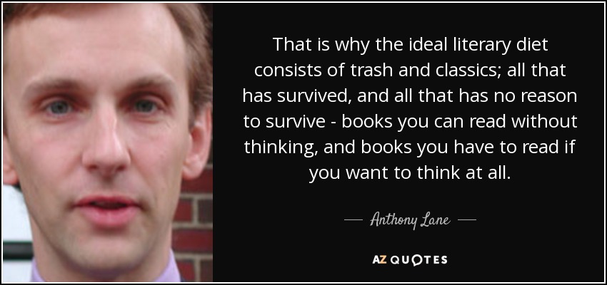 That is why the ideal literary diet consists of trash and classics; all that has survived, and all that has no reason to survive - books you can read without thinking, and books you have to read if you want to think at all. - Anthony Lane