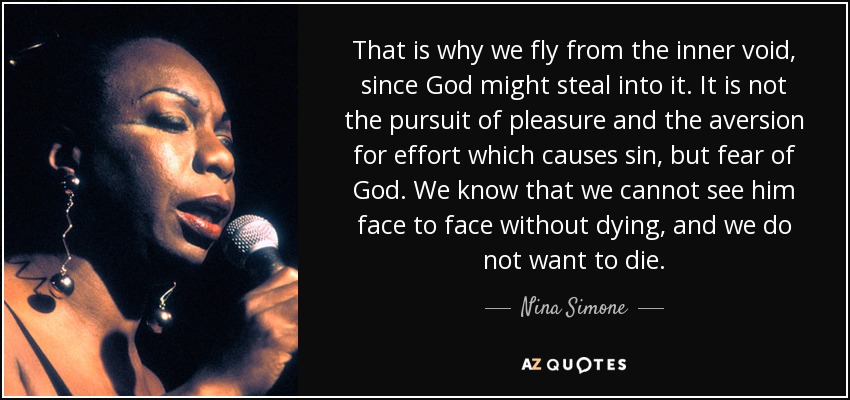 That is why we fly from the inner void, since God might steal into it. It is not the pursuit of pleasure and the aversion for effort which causes sin, but fear of God. We know that we cannot see him face to face without dying, and we do not want to die. - Nina Simone