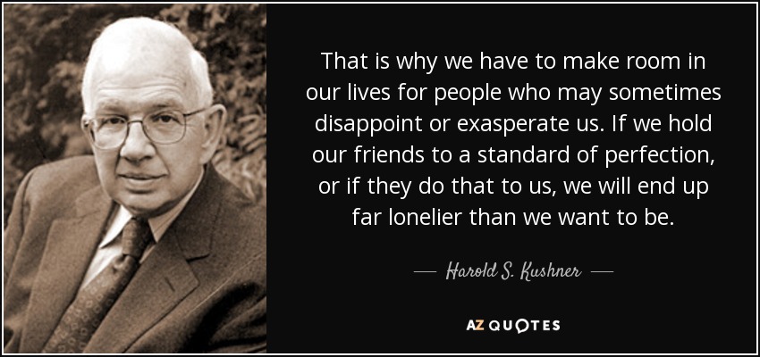 That is why we have to make room in our lives for people who may sometimes disappoint or exasperate us. If we hold our friends to a standard of perfection, or if they do that to us, we will end up far lonelier than we want to be. - Harold S. Kushner