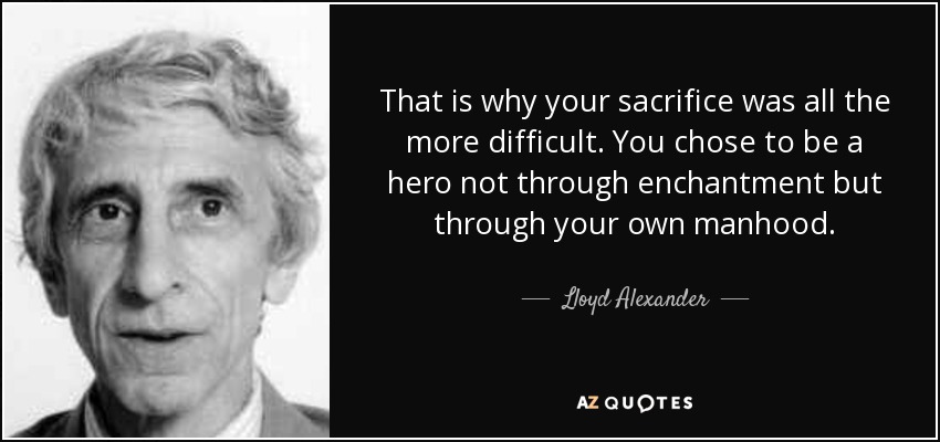 That is why your sacrifice was all the more difficult. You chose to be a hero not through enchantment but through your own manhood. - Lloyd Alexander