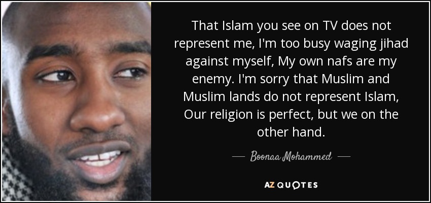 That Islam you see on TV does not represent me, I'm too busy waging jihad against myself, My own nafs are my enemy. I'm sorry that Muslim and Muslim lands do not represent Islam, Our religion is perfect, but we on the other hand. - Boonaa Mohammed