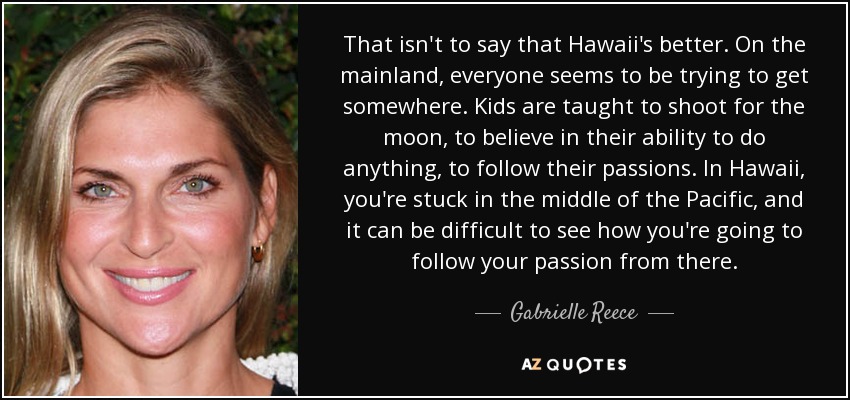 That isn't to say that Hawaii's better. On the mainland, everyone seems to be trying to get somewhere. Kids are taught to shoot for the moon, to believe in their ability to do anything, to follow their passions. In Hawaii, you're stuck in the middle of the Pacific, and it can be difficult to see how you're going to follow your passion from there. - Gabrielle Reece