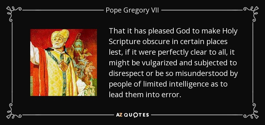 That it has pleased God to make Holy Scripture obscure in certain places lest, if it were perfectly clear to all, it might be vulgarized and subjected to disrespect or be so misunderstood by people of limited intelligence as to lead them into error. - Pope Gregory VII