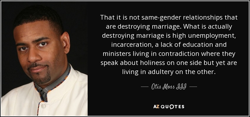 That it is not same-gender relationships that are destroying marriage. What is actually destroying marriage is high unemployment, incarceration, a lack of education and ministers living in contradiction where they speak about holiness on one side but yet are living in adultery on the other. - Otis Moss III