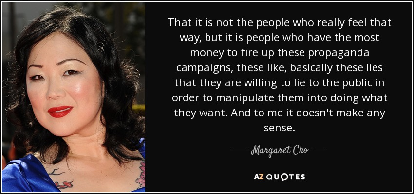 That it is not the people who really feel that way, but it is people who have the most money to fire up these propaganda campaigns, these like, basically these lies that they are willing to lie to the public in order to manipulate them into doing what they want. And to me it doesn't make any sense. - Margaret Cho