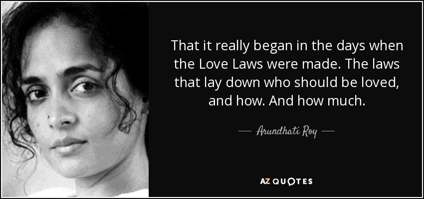 That it really began in the days when the Love Laws were made. The laws that lay down who should be loved, and how. And how much. - Arundhati Roy