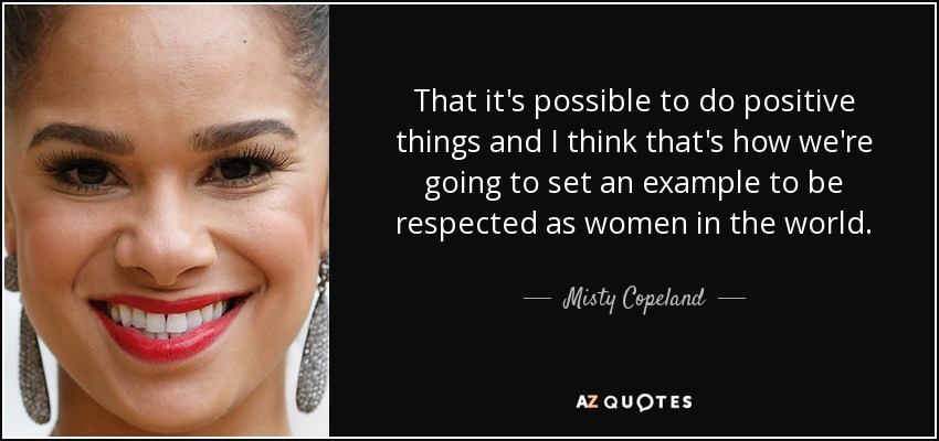 That it's possible to do positive things and I think that's how we're going to set an example to be respected as women in the world. - Misty Copeland