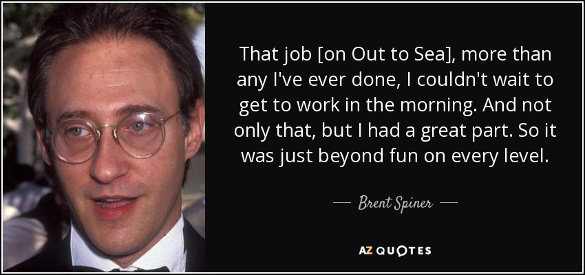 That job [on Out to Sea], more than any I've ever done, I couldn't wait to get to work in the morning. And not only that, but I had a great part. So it was just beyond fun on every level. - Brent Spiner
