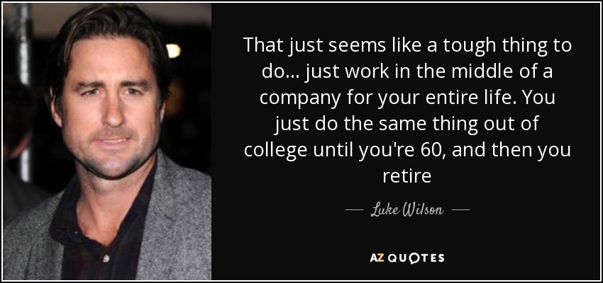 That just seems like a tough thing to do... just work in the middle of a company for your entire life. You just do the same thing out of college until you're 60, and then you retire - Luke Wilson