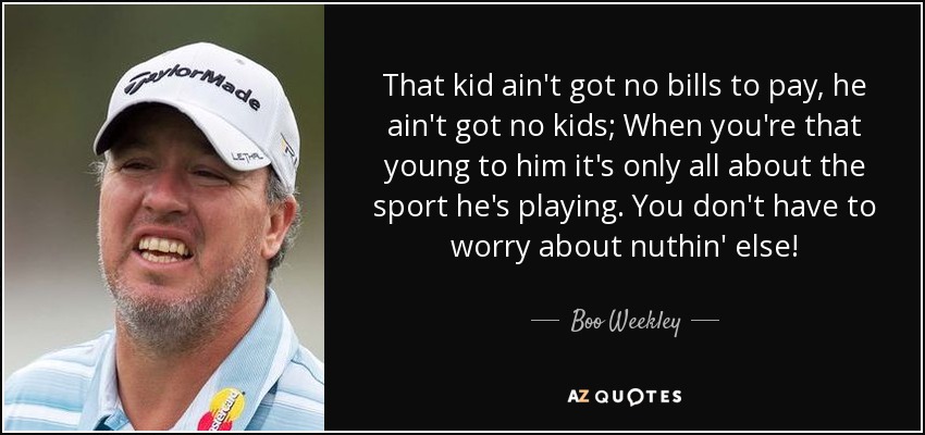 That kid ain't got no bills to pay, he ain't got no kids; When you're that young to him it's only all about the sport he's playing. You don't have to worry about nuthin' else! - Boo Weekley