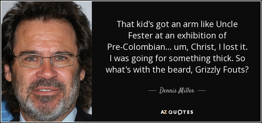 That kid's got an arm like Uncle Fester at an exhibition of Pre-Colombian... um, Christ, I lost it. I was going for something thick. So what's with the beard, Grizzly Fouts? - Dennis Miller