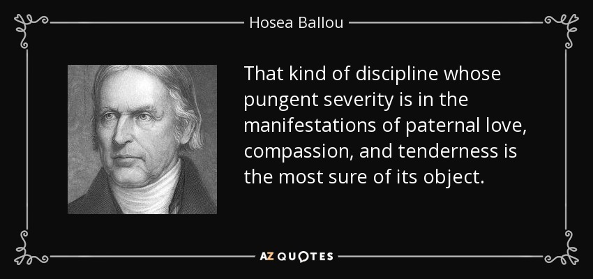 That kind of discipline whose pungent severity is in the manifestations of paternal love, compassion, and tenderness is the most sure of its object. - Hosea Ballou