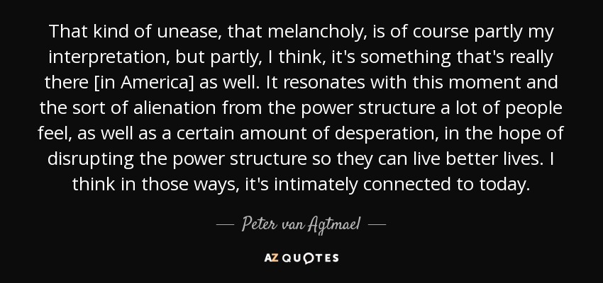 That kind of unease, that melancholy, is of course partly my interpretation, but partly, I think, it's something that's really there [in America] as well. It resonates with this moment and the sort of alienation from the power structure a lot of people feel, as well as a certain amount of desperation, in the hope of disrupting the power structure so they can live better lives. I think in those ways, it's intimately connected to today. - Peter van Agtmael