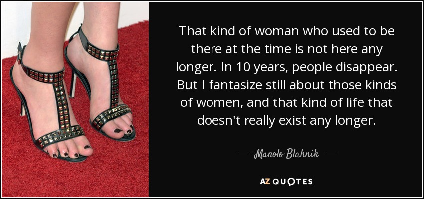 That kind of woman who used to be there at the time is not here any longer. In 10 years, people disappear. But I fantasize still about those kinds of women, and that kind of life that doesn't really exist any longer. - Manolo Blahnik