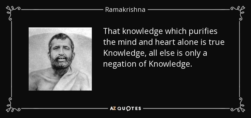 That knowledge which purifies the mind and heart alone is true Knowledge, all else is only a negation of Knowledge. - Ramakrishna