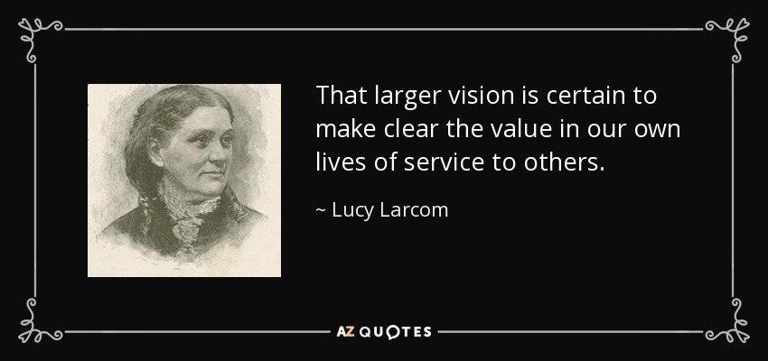 That larger vision is certain to make clear the value in our own lives of service to others. - Lucy Larcom