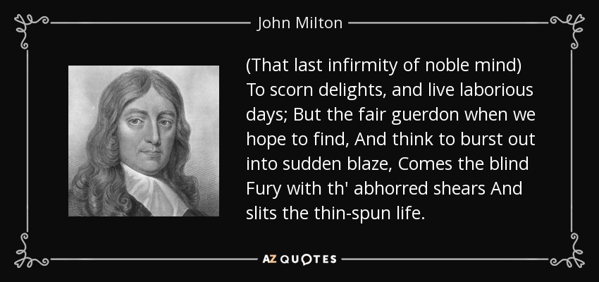 (That last infirmity of noble mind) To scorn delights, and live laborious days; But the fair guerdon when we hope to find, And think to burst out into sudden blaze, Comes the blind Fury with th' abhorred shears And slits the thin-spun life. - John Milton