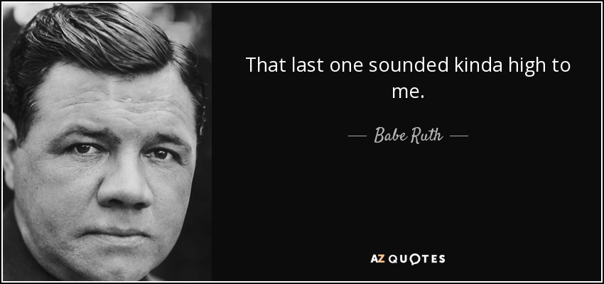 That last one sounded kinda high to me. - Babe Ruth