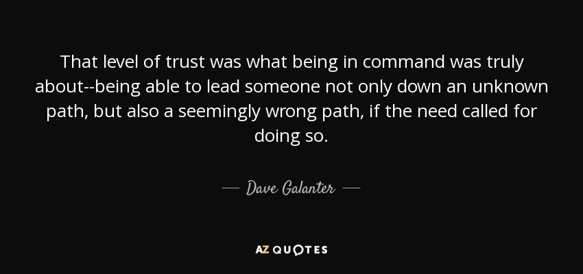 That level of trust was what being in command was truly about--being able to lead someone not only down an unknown path, but also a seemingly wrong path, if the need called for doing so. - Dave Galanter