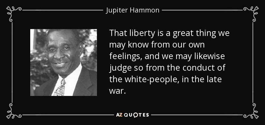 That liberty is a great thing we may know from our own feelings, and we may likewise judge so from the conduct of the white-people, in the late war. - Jupiter Hammon