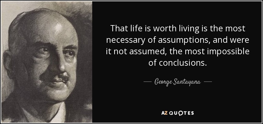 That life is worth living is the most necessary of assumptions, and were it not assumed, the most impossible of conclusions. - George Santayana
