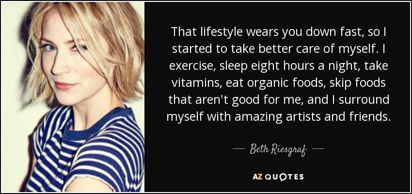 That lifestyle wears you down fast, so I started to take better care of myself. I exercise, sleep eight hours a night, take vitamins, eat organic foods, skip foods that aren't good for me, and I surround myself with amazing artists and friends. - Beth Riesgraf