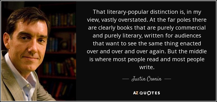 That literary-popular distinction is, in my view, vastly overstated. At the far poles there are clearly books that are purely commercial and purely literary, written for audiences that want to see the same thing enacted over and over and over again. But the middle is where most people read and most people write. - Justin Cronin