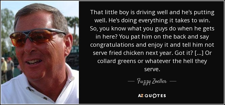 That little boy is driving well and he's putting well. He's doing everything it takes to win. So, you know what you guys do when he gets in here? You pat him on the back and say congratulations and enjoy it and tell him not serve fried chicken next year. Got it? [...] Or collard greens or whatever the hell they serve. - Fuzzy Zoeller