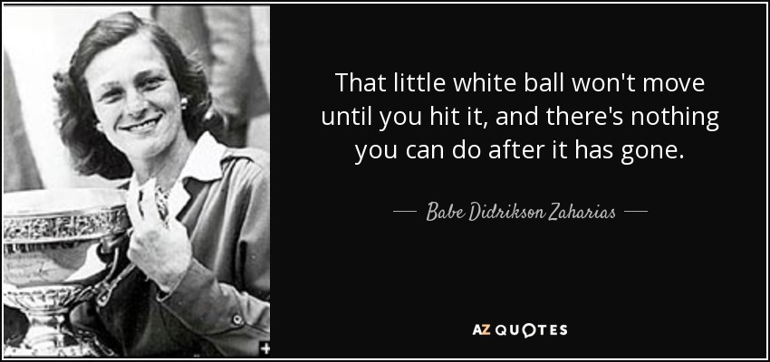 That little white ball won't move until you hit it, and there's nothing you can do after it has gone. - Babe Didrikson Zaharias