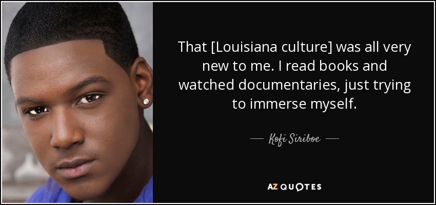 That [Louisiana culture] was all very new to me. I read books and watched documentaries, just trying to immerse myself. - Kofi Siriboe