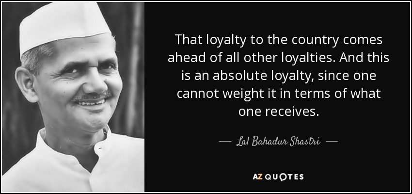 That loyalty to the country comes ahead of all other loyalties. And this is an absolute loyalty, since one cannot weight it in terms of what one receives. - Lal Bahadur Shastri