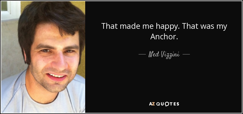 That made me happy. That was my Anchor. - Ned Vizzini