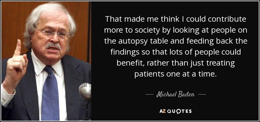 That made me think I could contribute more to society by looking at people on the autopsy table and feeding back the findings so that lots of people could benefit, rather than just treating patients one at a time. - Michael Baden