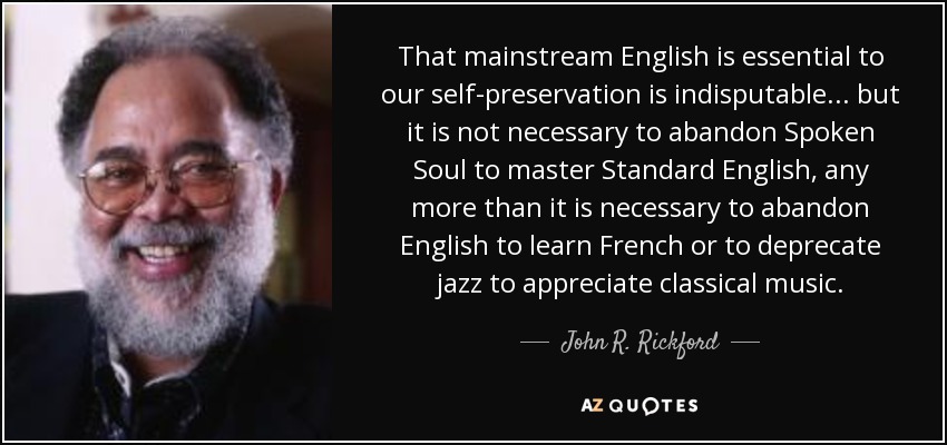 That mainstream English is essential to our self-preservation is indisputable . . . but it is not necessary to abandon Spoken Soul to master Standard English, any more than it is necessary to abandon English to learn French or to deprecate jazz to appreciate classical music. - John R. Rickford