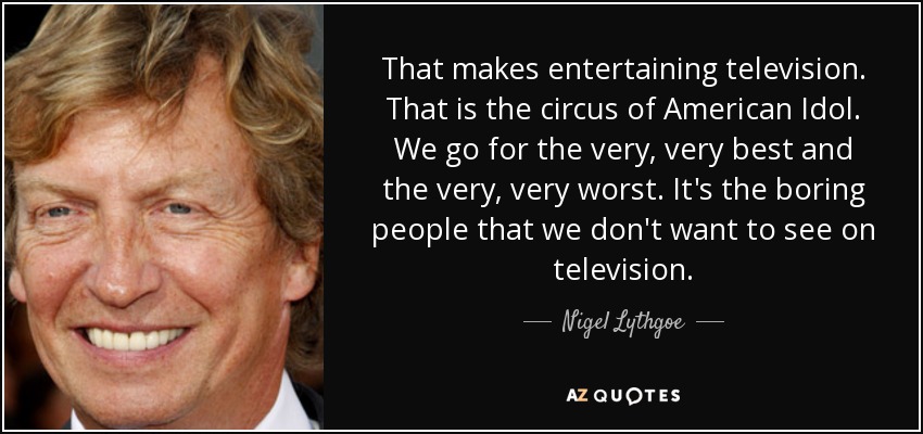 That makes entertaining television. That is the circus of American Idol . We go for the very, very best and the very, very worst. It's the boring people that we don't want to see on television. - Nigel Lythgoe