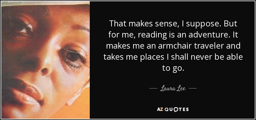 That makes sense, I suppose. But for me, reading is an adventure. It makes me an armchair traveler and takes me places I shall never be able to go. - Laura Lee