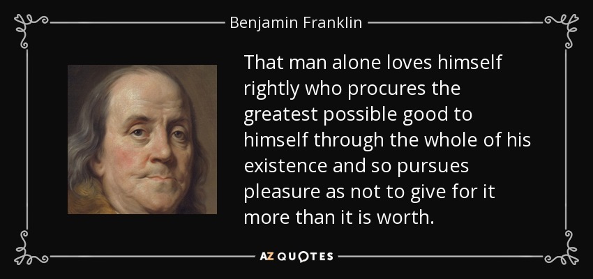 That man alone loves himself rightly who procures the greatest possible good to himself through the whole of his existence and so pursues pleasure as not to give for it more than it is worth. - Benjamin Franklin