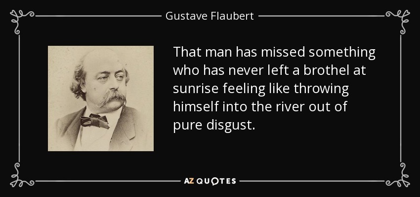 That man has missed something who has never left a brothel at sunrise feeling like throwing himself into the river out of pure disgust. - Gustave Flaubert