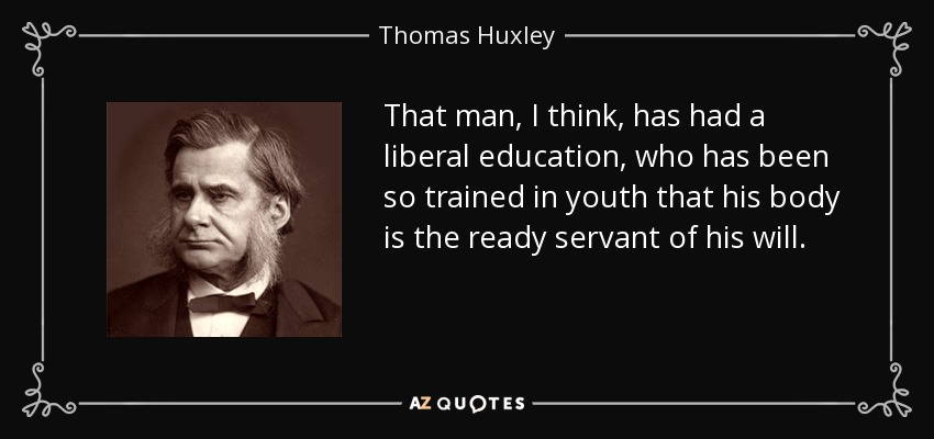 That man, I think, has had a liberal education, who has been so trained in youth that his body is the ready servant of his will. - Thomas Huxley