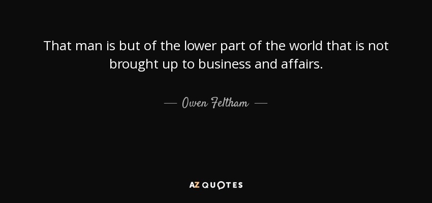 That man is but of the lower part of the world that is not brought up to business and affairs. - Owen Feltham