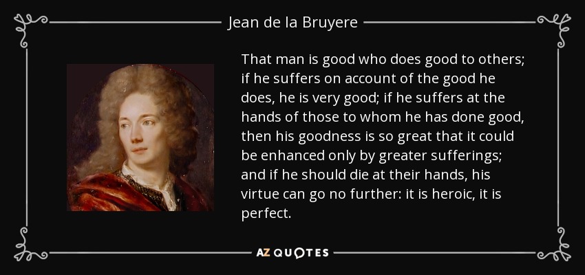 That man is good who does good to others; if he suffers on account of the good he does, he is very good; if he suffers at the hands of those to whom he has done good, then his goodness is so great that it could be enhanced only by greater sufferings; and if he should die at their hands, his virtue can go no further: it is heroic, it is perfect. - Jean de la Bruyere