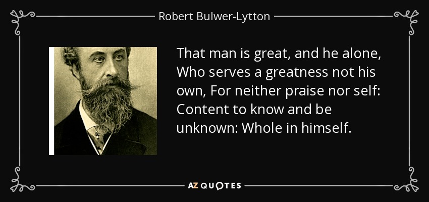 That man is great, and he alone, Who serves a greatness not his own, For neither praise nor self: Content to know and be unknown: Whole in himself. - Robert Bulwer-Lytton, 1st Earl of Lytton