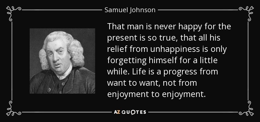 That man is never happy for the present is so true, that all his relief from unhappiness is only forgetting himself for a little while. Life is a progress from want to want, not from enjoyment to enjoyment. - Samuel Johnson