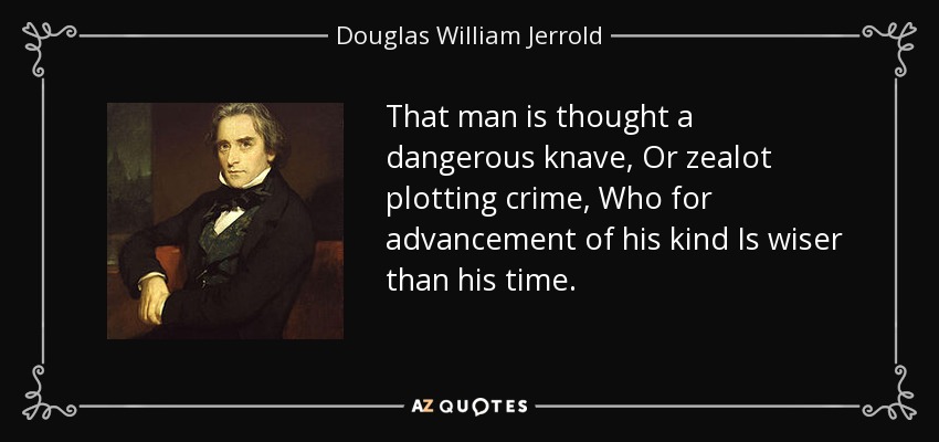 That man is thought a dangerous knave, Or zealot plotting crime, Who for advancement of his kind Is wiser than his time. - Douglas William Jerrold