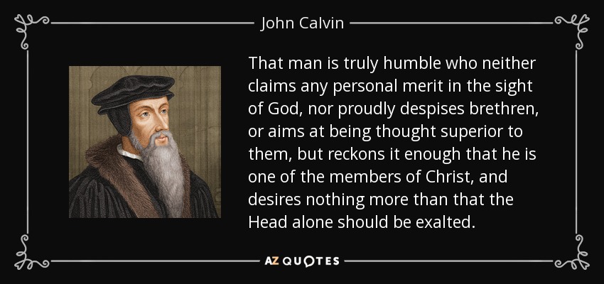 That man is truly humble who neither claims any personal merit in the sight of God, nor proudly despises brethren, or aims at being thought superior to them, but reckons it enough that he is one of the members of Christ, and desires nothing more than that the Head alone should be exalted. - John Calvin