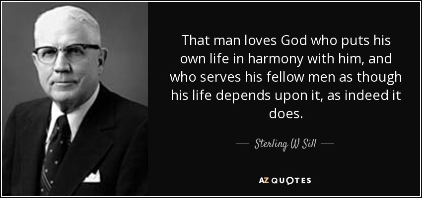 That man loves God who puts his own life in harmony with him, and who serves his fellow men as though his life depends upon it, as indeed it does. - Sterling W Sill