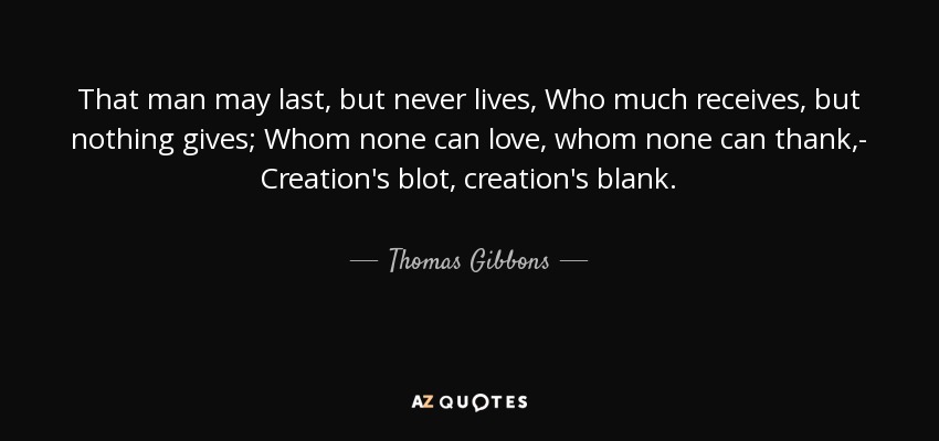 That man may last, but never lives, Who much receives, but nothing gives; Whom none can love, whom none can thank,- Creation's blot, creation's blank. - Thomas Gibbons